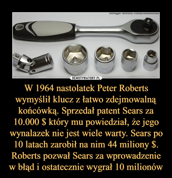 W 1964 nastolatek Peter Roberts wymyślił klucz z łatwo zdejmowalną końcówką. Sprzedał patent Sears za 10.000 $ który mu powiedział, że jego wynalazek nie jest wiele warty. Sears po 10 latach zarobił na nim 44 miliony $. Roberts pozwał Sears za wprowadzenie w błąd i ostatecznie wygrał 10 milionów –  