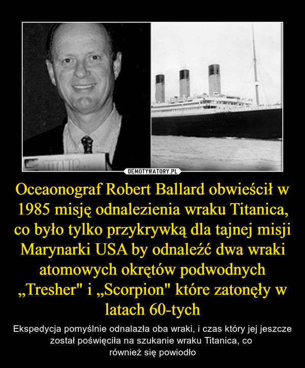 Oceaonograf Robert Ballard obwieścił w 1985 misję odnalezienia wraku Titanica, co było tylko przykrywką dla tajnej misji Marynarki USA by odnaleźć dwa wraki atomowych okrętów podwodnych „Tresher" i „Scorpion" które zatonęły w latach 60-tych – Ekspedycja pomyślnie odnalazła oba wraki, i czas który jej jeszcze został poświęciła na szukanie wraku Titanica, co również się powiodło 