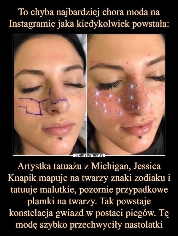 Artystka tatuażu z Michigan, Jessica Knapik mapuje na twarzy znaki zodiaku i tatuuje malutkie, pozornie przypadkowe plamki na twarzy. Tak powstaje konstelacja gwiazd w postaci piegów. Tę modę szybko przechwyciły nastolatki –  