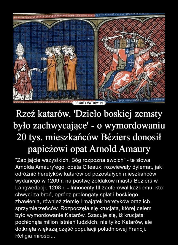 Rzeź katarów. 'Dzieło boskiej zemsty było zachwycające' - o wymordowaniu 20 tys. mieszkańców Béziers donosił papieżowi opat Arnold Amaury – "Zabijajcie wszystkich, Bóg rozpozna swoich" - te słowa Arnolda Amaury'ego, opata Citeaux, rozwiewały dylemat, jak odróżnić heretyków katarów od pozostałych mieszkańców wydanego w 1209 r. na pastwę żołdaków miasta Béziers w Langwedocji. 1208 r. - Innocenty III zaoferował każdemu, kto chwyci za broń, oprócz prolongaty spłat i boskiego zbawienia, również ziemię i majątek heretyków oraz ich sprzymierzeńców. Rozpoczęła się krucjata, której celem było wymordowanie Katarów. Szacuje się, iż krucjata pochłonęła milion istnień ludzkich, nie tylko Katarów, ale dotknęła większą część populacji południowej Francji. Religia miłości... 