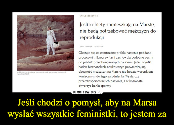 Jeśli chodzi o pomysł, aby na Marsa wysłać wszystkie feministki, to jestem za –  Jeśli kobiety zamieszkają na Marsie, nie będą potrzebować mężczyzn do reprodukcji Okazuje się, że zamrożone próbki nasienia poddane procesowi mikrograwitacji zachowują podobne cechy do próbek przechowywanych na Ziemi. Jeżeli wyniki badań hiszpańskich naukoznawczyni potwierdzą się, obecność mężczyzn na Marsie nie będzie warunkiem koniecznym do jego zaludnienia. Wystarczy przetransportować ich nasienie, a w kosmosie otworzyć banki spermy.