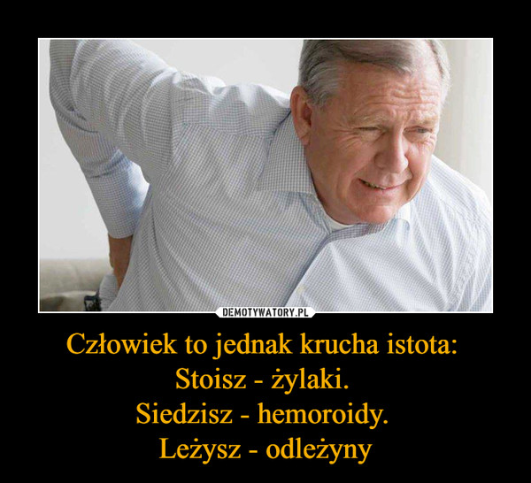 Człowiek to jednak krucha istota: Stoisz - żylaki. Siedzisz - hemoroidy. Leżysz - odleżyny –  