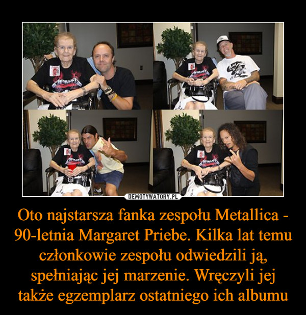 Oto najstarsza fanka zespołu Metallica - 90-letnia Margaret Priebe. Kilka lat temu członkowie zespołu odwiedzili ją, spełniając jej marzenie. Wręczyli jej także egzemplarz ostatniego ich albumu –  