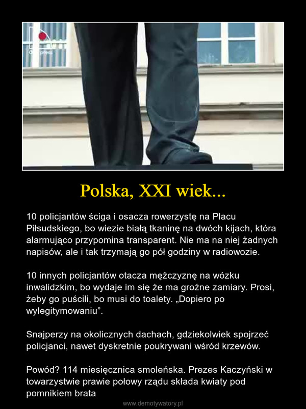 Polska, XXI wiek... – 10 policjantów ściga i osacza rowerzystę na Placu Piłsudskiego, bo wiezie białą tkaninę na dwóch kijach, która alarmująco przypomina transparent. Nie ma na niej żadnych napisów, ale i tak trzymają go pół godziny w radiowozie.10 innych policjantów otacza mężczyznę na wózku inwalidzkim, bo wydaje im się że ma groźne zamiary. Prosi, żeby go puścili, bo musi do toalety. „Dopiero po wylegitymowaniu”.Snajperzy na okolicznych dachach, gdziekolwiek spojrzeć policjanci, nawet dyskretnie poukrywani wśród krzewów.Powód? 114 miesięcznica smoleńska. Prezes Kaczyński w towarzystwie prawie połowy rządu składa kwiaty pod pomnikiem brata 