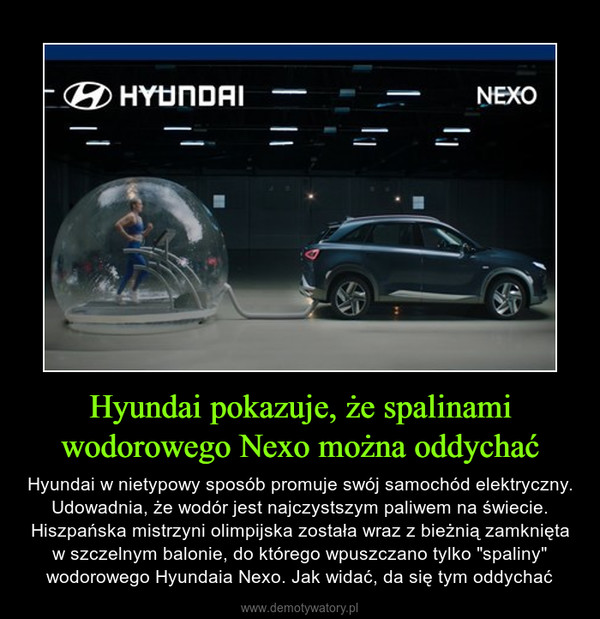 Hyundai pokazuje, że spalinami wodorowego Nexo można oddychać – Hyundai w nietypowy sposób promuje swój samochód elektryczny. Udowadnia, że wodór jest najczystszym paliwem na świecie. Hiszpańska mistrzyni olimpijska została wraz z bieżnią zamknięta w szczelnym balonie, do którego wpuszczano tylko "spaliny" wodorowego Hyundaia Nexo. Jak widać, da się tym oddychać 