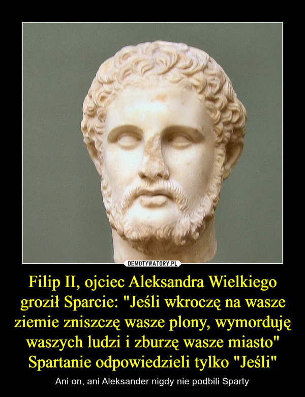 Filip II, ojciec Aleksandra Wielkiego groził Sparcie: "Jeśli wkroczę na wasze ziemie zniszczę wasze plony, wymorduję waszych ludzi i zburzę wasze miasto" Spartanie odpowiedzieli tylko "Jeśli"