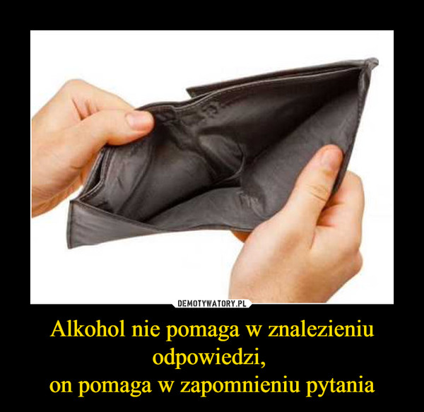 Alkohol nie pomaga w znalezieniu odpowiedzi, on pomaga w zapomnieniu pytania –  