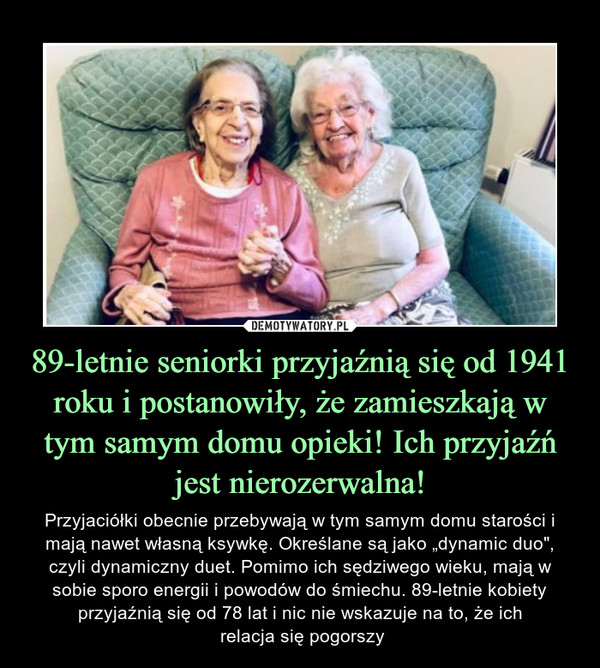 89-letnie seniorki przyjaźnią się od 1941 roku i postanowiły, że zamieszkają w tym samym domu opieki! Ich przyjaźń jest nierozerwalna! – Przyjaciółki obecnie przebywają w tym samym domu starości i mają nawet własną ksywkę. Określane są jako „dynamic duo", czyli dynamiczny duet. Pomimo ich sędziwego wieku, mają w sobie sporo energii i powodów do śmiechu. 89-letnie kobiety przyjaźnią się od 78 lat i nic nie wskazuje na to, że ich relacja się pogorszy 