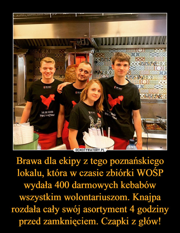Brawa dla ekipy z tego poznańskiego lokalu, która w czasie zbiórki WOŚP wydała 400 darmowych kebabów wszystkim wolontariuszom. Knajpa rozdała cały swój asortyment 4 godziny przed zamknięciem. Czapki z głów! –  