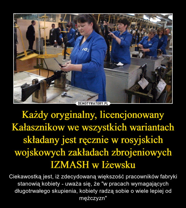 Każdy oryginalny, licencjonowany Kałasznikow we wszystkich wariantach składany jest ręcznie w rosyjskich wojskowych zakładach zbrojeniowych IZMASH w Iżewsku – Ciekawostką jest, iż zdecydowaną większość pracowników fabryki stanowią kobiety - uważa się, że "w pracach wymagających długotrwałego skupienia, kobiety radzą sobie o wiele lepiej od mężczyzn" 