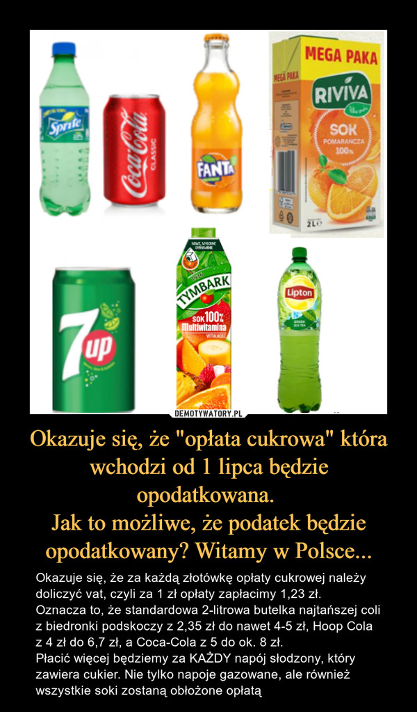 Okazuje się, że "opłata cukrowa" która wchodzi od 1 lipca będzie opodatkowana. Jak to możliwe, że podatek będzie opodatkowany? Witamy w Polsce... – Okazuje się, że za każdą złotówkę opłaty cukrowej należy doliczyć vat, czyli za 1 zł opłaty zapłacimy 1,23 zł. Oznacza to, że standardowa 2-litrowa butelka najtańszej coli z biedronki podskoczy z 2,35 zł do nawet 4-5 zł, Hoop Cola z 4 zł do 6,7 zł, a Coca-Cola z 5 do ok. 8 zł. Płacić więcej będziemy za KAŻDY napój słodzony, który zawiera cukier. Nie tylko napoje gazowane, ale również wszystkie soki zostaną obłożone opłatą 