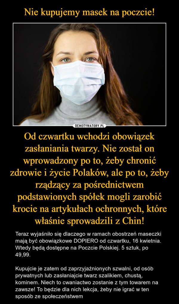 Od czwartku wchodzi obowiązek zasłaniania twarzy. Nie został on wprowadzony po to, żeby chronić zdrowie i życie Polaków, ale po to, żeby rządzący za pośrednictwem podstawionych spółek mogli zarobić krocie na artykułach ochronnych, które właśnie sprowadzili z Chin! – Teraz wyjaśniło się dlaczego w ramach obostrzeń maseczki mają być obowiązkowe DOPIERO od czwartku, 16 kwietnia. Wtedy będą dostępne na Poczcie Polskiej. 5 sztuk, po 49,99. Kupujcie je zatem od zaprzyjaźnionych szwalni, od osób prywatnych lub zasłaniajcie twarz szalikiem, chustą, kominem. Niech to cwaniactwo zostanie z tym towarem na zawsze! To będzie dla nich lekcja, żeby nie igrać w ten sposób ze społeczeństwem 