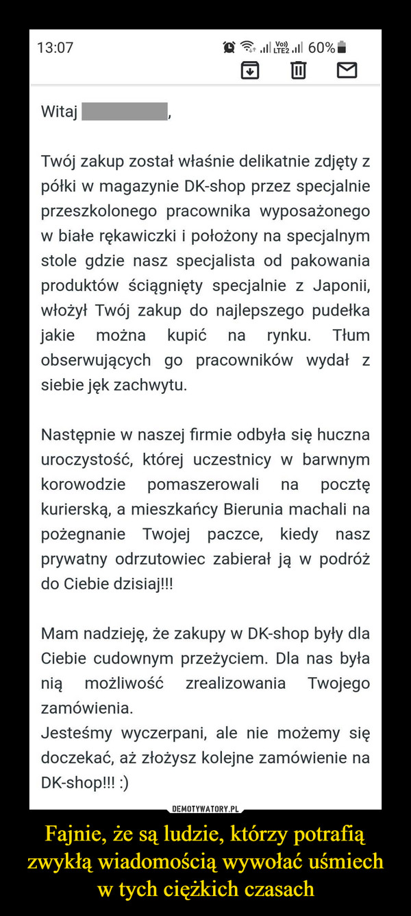 Fajnie, że są ludzie, którzy potrafią zwykłą wiadomością wywołać uśmiech w tych ciężkich czasach –  Vo)13:07 MLTE2 .ll 60%WitajTwój zakup został właśnie delikatnie zdjęty zpółki w magazynie DK-shop przez specjalnieprzeszkolonego pracownika wyposażonegow białe rękawiczki i położony na specjalnymstole gdzie nasz specjalista od pakowaniaproduktów ściągnięty specjalnie z Japonii,włożył Twój zakup do najlepszego pudełkajakie można kupićnarynku.Tłumobserwujących go pracowników wydał zsiebie jęk zachwytu.Następnie w naszej firmie odbyła się hucznauroczystość, której uczestnicy w barwnymkorowodziepomaszerowalinapocztękurierską, a mieszkańcy Bierunia machali napożegnanie Twojej paczce, kiedy naszprywatny odrzutowiec zabierał ją w podróżdo Ciebie dzisiaj!!!Mam nadzieję, że zakupy w DK-shop były dlaCiebie cudownym przeżyciem. Dla nas byłaniąmożliwośćzrealizowania Twojegozamówienia.Jesteśmy wyczerpani, ale nie możemy siędoczekać, aż złożysz kolejne zamówienie naDK-shop!!! :)