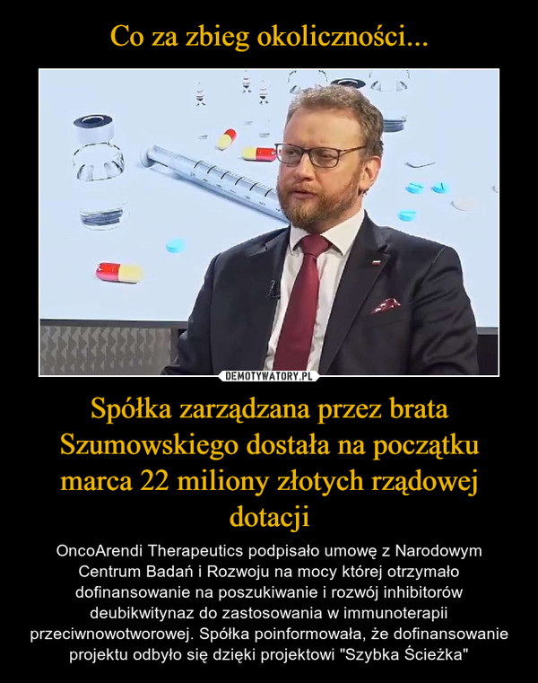 Spółka zarządzana przez brata Szumowskiego dostała na początku marca 22 miliony złotych rządowej dotacji – OncoArendi Therapeutics podpisało umowę z Narodowym Centrum Badań i Rozwoju na mocy której otrzymało dofinansowanie na poszukiwanie i rozwój inhibitorów deubikwitynaz do zastosowania w immunoterapii przeciwnowotworowej. Spółka poinformowała, że dofinansowanie projektu odbyło się dzięki projektowi "Szybka Ścieżka" 