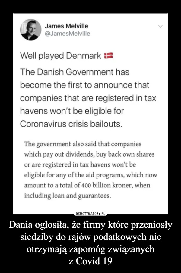 Dania ogłosiła, że firmy które przeniosły siedziby do rajów podatkowych nie otrzymają zapomóg związanychz Covid 19 –  James Melville@JamesMelvilleWell played DenmarkThe Danish Government hasbecome the first to announce thatcompanies that are registered in taxhavens won't be eligible forCoronavirus crisis bailouts.The government also said that companieswhich pay out dividends, buy back own sharesor are registered in tax havens won't beeligible for any of the aid programs, which nowamount to a total of 400 billion kroner, whenincluding loan and guarantees.