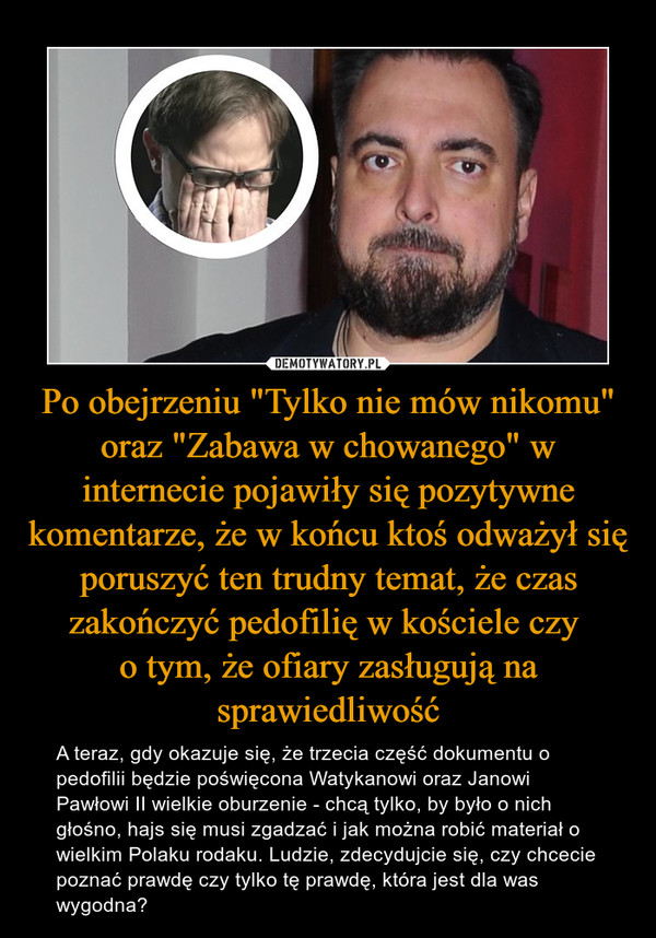 Po obejrzeniu "Tylko nie mów nikomu" oraz "Zabawa w chowanego" w internecie pojawiły się pozytywne komentarze, że w końcu ktoś odważył się poruszyć ten trudny temat, że czas zakończyć pedofilię w kościele czy o tym, że ofiary zasługują na sprawiedliwość – A teraz, gdy okazuje się, że trzecia część dokumentu o pedofilii będzie poświęcona Watykanowi oraz Janowi Pawłowi II wielkie oburzenie - chcą tylko, by było o nich głośno, hajs się musi zgadzać i jak można robić materiał o wielkim Polaku rodaku. Ludzie, zdecydujcie się, czy chcecie poznać prawdę czy tylko tę prawdę, która jest dla was wygodna? 