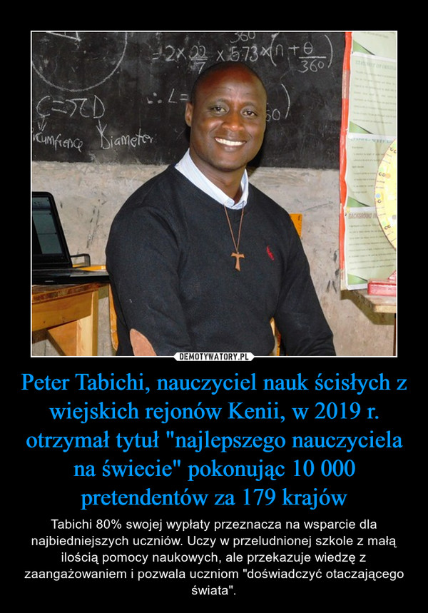 Peter Tabichi, nauczyciel nauk ścisłych z wiejskich rejonów Kenii, w 2019 r. otrzymał tytuł "najlepszego nauczyciela na świecie" pokonując 10 000 pretendentów za 179 krajów – Tabichi 80% swojej wypłaty przeznacza na wsparcie dla najbiedniejszych uczniów. Uczy w przeludnionej szkole z małą ilością pomocy naukowych, ale przekazuje wiedzę z zaangażowaniem i pozwala uczniom "doświadczyć otaczającego świata". 