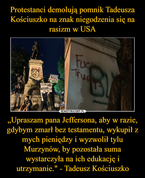 „Upraszam pana Jeffersona, aby w razie, gdybym zmarł bez testamentu, wykupił z mych pieniędzy i wyzwolił tylu Murzynów, by pozostała suma wystarczyła na ich edukację i utrzymanie." - Tadeusz Kościuszko –  