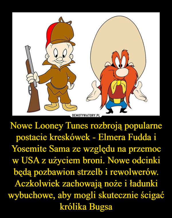 Nowe Looney Tunes rozbroją popularne postacie kreskówek - Elmera Fudda i Yosemite Sama ze względu na przemoc w USA z użyciem broni. Nowe odcinki będą pozbawion strzelb i rewolwerów. Aczkolwiek zachowają noże i ładunki wybuchowe, aby mogli skutecznie ścigać królika Bugsa