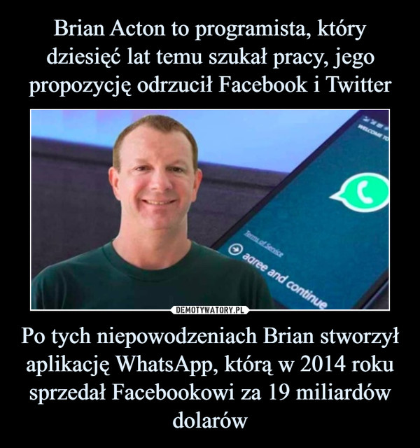 Brian Acton to programista, który dziesięć lat temu szukał pracy, jego propozycję odrzucił Facebook i Twitter Po tych niepowodzeniach Brian stworzył aplikację WhatsApp, którą w 2014 roku sprzedał Facebookowi za 19 miliardów dolarów