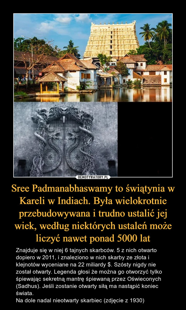 Sree Padmanabhaswamy to świątynia w Kareli w Indiach. Była wielokrotnie przebudowywana i trudno ustalić jej wiek, według niektórych ustaleń może liczyć nawet ponad 5000 lat – Znajduje się w niej 6 tajnych skarbców. 5 z nich otwarto dopiero w 2011, i znaleziono w nich skarby ze złota i klejnotów wyceniane na 22 miliardy $. Szósty nigdy nie został otwarty. Legenda głosi że można go otworzyć tylko śpiewając sekretną mantrę śpiewaną przez Oświeconych (Sadhus). Jeśli zostanie otwarty siłą ma nastąpić koniec świata. Na dole nadal nieotwarty skarbiec (zdjęcie z 1930) 