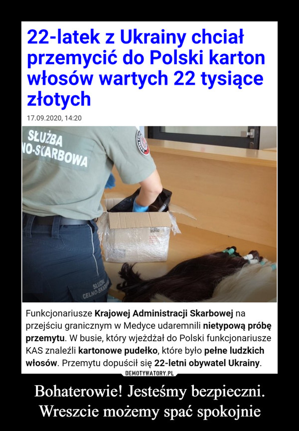 Bohaterowie! Jesteśmy bezpieczni. Wreszcie możemy spać spokojnie –  22-latek z Ukrainy chciał przemycić do Polski karton włosów wartych 22 tysiące złotychFunkcjonariusze Krajowej Administracji Skarbowej na przejściu granicznym w Medyce udaremnili nietypową próbę przemytu. W busie, który wjeżdżał do Polski funkcjonariusze KAS znaleźli kartonowe pudełko, które było pełne ludzkich włosów. Przemytu dopuścił się 22-letni obywatel Ukrainy