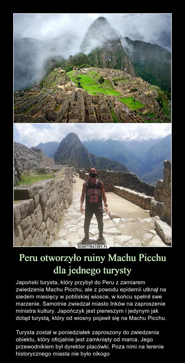 Peru otworzyło ruiny Machu Picchudla jednego turysty – Japoński turysta, który przybył do Peru z zamiarem zwiedzenia Machu Picchu, ale z powodu epidemii utknął na siedem miesięcy w pobliskiej wiosce, w końcu spełnił swe marzenie. Samotnie zwiedzał miasto Inków na zaproszenie ministra kultury. Japończyk jest pierwszym i jedynym jak dotąd turystą, który od wiosny pojawił się na Machu Picchu.Turysta został w poniedziałek zaproszony do zwiedzenia obiektu, który oficjalnie jest zamknięty od marca. Jego przewodnikiem był dyrektor placówki. Poza nimi na terenie historycznego miasta nie było nikogo 