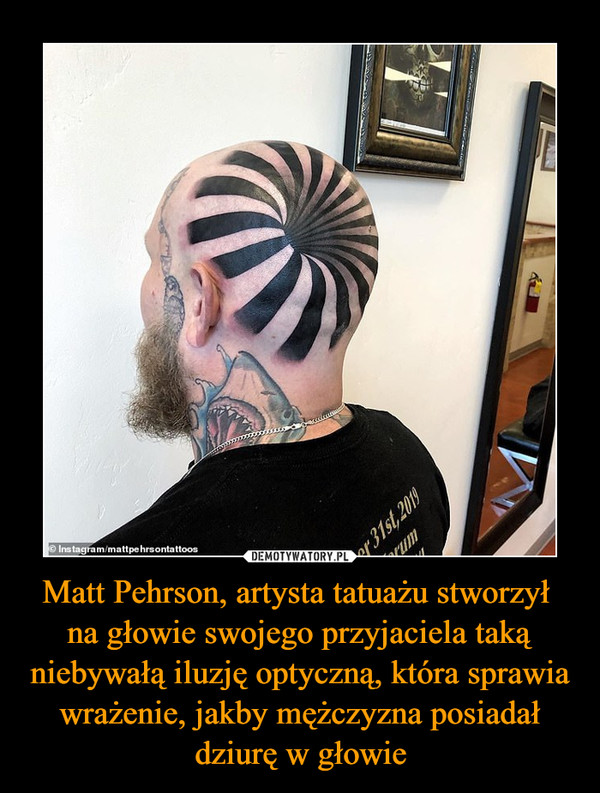 Matt Pehrson, artysta tatuażu stworzył 
na głowie swojego przyjaciela taką niebywałą iluzję optyczną, która sprawia wrażenie, jakby mężczyzna posiadał dziurę w głowie