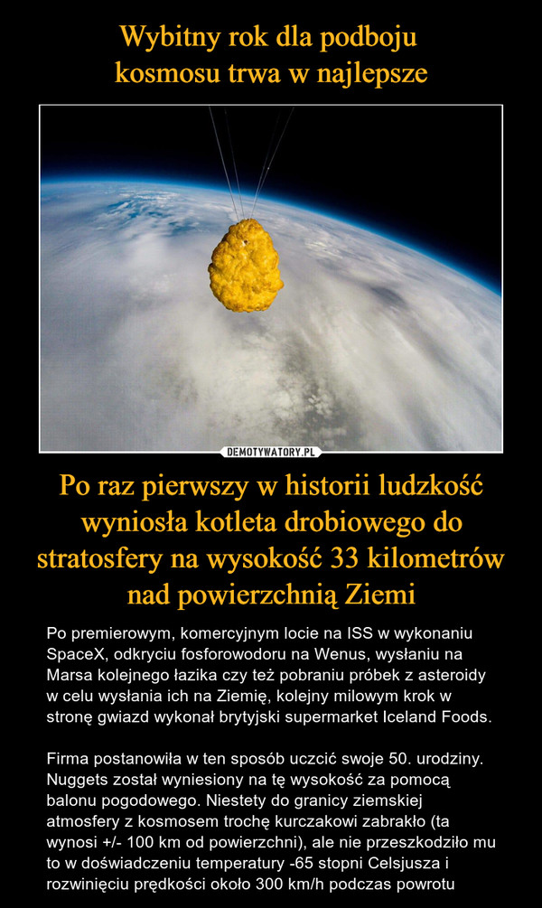 Po raz pierwszy w historii ludzkość wyniosła kotleta drobiowego do stratosfery na wysokość 33 kilometrów nad powierzchnią Ziemi – Po premierowym, komercyjnym locie na ISS w wykonaniu SpaceX, odkryciu fosforowodoru na Wenus, wysłaniu na Marsa kolejnego łazika czy też pobraniu próbek z asteroidy w celu wysłania ich na Ziemię, kolejny milowym krok w stronę gwiazd wykonał brytyjski supermarket Iceland Foods.Firma postanowiła w ten sposób uczcić swoje 50. urodziny. Nuggets został wyniesiony na tę wysokość za pomocą balonu pogodowego. Niestety do granicy ziemskiej atmosfery z kosmosem trochę kurczakowi zabrakło (ta wynosi +/- 100 km od powierzchni), ale nie przeszkodziło mu to w doświadczeniu temperatury -65 stopni Celsjusza i rozwinięciu prędkości około 300 km/h podczas powrotu 