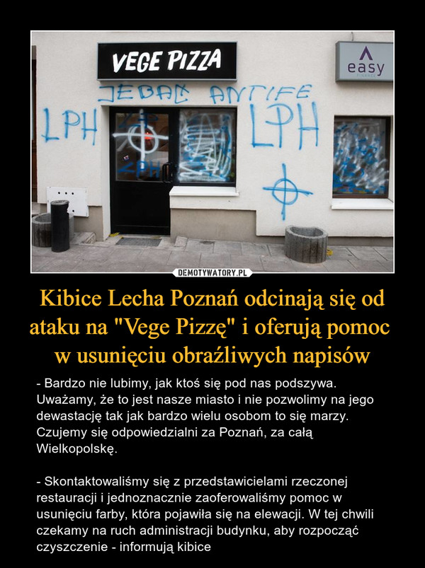 Kibice Lecha Poznań odcinają się od ataku na "Vege Pizzę" i oferują pomoc w usunięciu obraźliwych napisów – - Bardzo nie lubimy, jak ktoś się pod nas podszywa. Uważamy, że to jest nasze miasto i nie pozwolimy na jego dewastację tak jak bardzo wielu osobom to się marzy. Czujemy się odpowiedzialni za Poznań, za całą Wielkopolskę.- Skontaktowaliśmy się z przedstawicielami rzeczonej restauracji i jednoznacznie zaoferowaliśmy pomoc w usunięciu farby, która pojawiła się na elewacji. W tej chwili czekamy na ruch administracji budynku, aby rozpocząć czyszczenie - informują kibice 