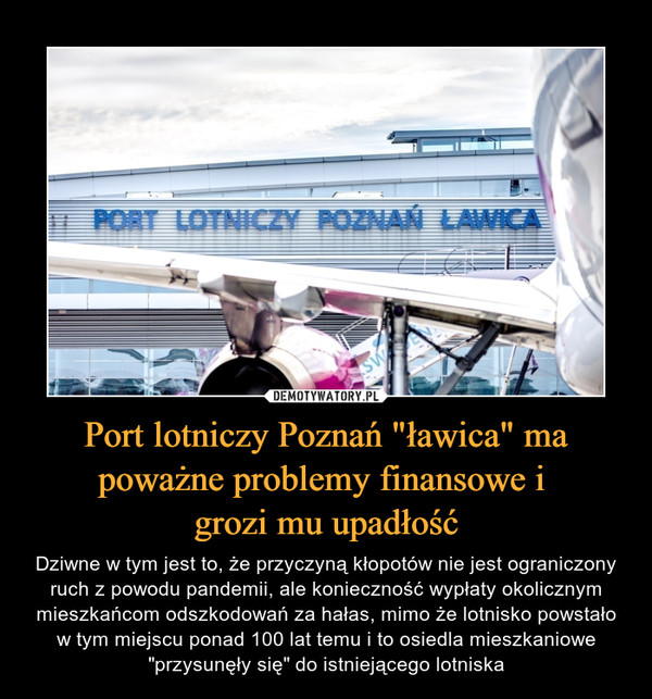 Port lotniczy Poznań "ławica" ma poważne problemy finansowe i grozi mu upadłość – Dziwne w tym jest to, że przyczyną kłopotów nie jest ograniczony ruch z powodu pandemii, ale konieczność wypłaty okolicznym mieszkańcom odszkodowań za hałas, mimo że lotnisko powstało w tym miejscu ponad 100 lat temu i to osiedla mieszkaniowe "przysunęły się" do istniejącego lotniska 