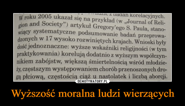 Wyższość moralna ludzi wierzących –  GregorymatVf'Zno nnrlr,,,,____- -------""'"c uaucm przeprowa-dzonych w 17 wysoko rozwiniętych krajach. Wnioski byłydość jednoznaczne: wyższe wskaźniki religijności (w tympraktykowania) korelują dodatnio z wyższym współczyn-nikiem zabójstw, większą śmiertelnością wśród młodzie-ży, częstszym występowaniem chorób przenoszonych dro-gą płciową, częstością ciąż u nastolatek i liczbą aborcji.