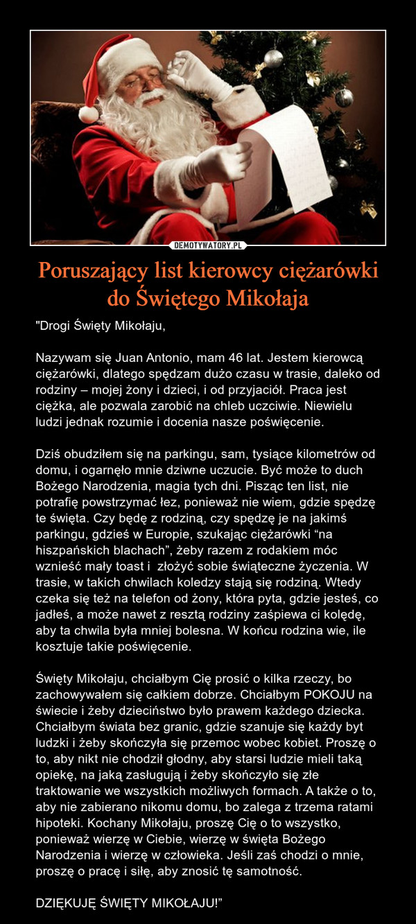 Poruszający list kierowcy ciężarówkido Świętego Mikołaja – "Drogi Święty Mikołaju,Nazywam się Juan Antonio, mam 46 lat. Jestem kierowcą ciężarówki, dlatego spędzam dużo czasu w trasie, daleko od rodziny – mojej żony i dzieci, i od przyjaciół. Praca jest ciężka, ale pozwala zarobić na chleb uczciwie. Niewielu ludzi jednak rozumie i docenia nasze poświęcenie.Dziś obudziłem się na parkingu, sam, tysiące kilometrów od domu, i ogarnęło mnie dziwne uczucie. Być może to duch Bożego Narodzenia, magia tych dni. Pisząc ten list, nie potrafię powstrzymać łez, ponieważ nie wiem, gdzie spędzę te święta. Czy będę z rodziną, czy spędzę je na jakimś parkingu, gdzieś w Europie, szukając ciężarówki “na hiszpańskich blachach”, żeby razem z rodakiem móc wznieść mały toast i  złożyć sobie świąteczne życzenia. W trasie, w takich chwilach koledzy stają się rodziną. Wtedy czeka się też na telefon od żony, która pyta, gdzie jesteś, co jadłeś, a może nawet z resztą rodziny zaśpiewa ci kolędę, aby ta chwila była mniej bolesna. W końcu rodzina wie, ile kosztuje takie poświęcenie.Święty Mikołaju, chciałbym Cię prosić o kilka rzeczy, bo zachowywałem się całkiem dobrze. Chciałbym POKOJU na świecie i żeby dzieciństwo było prawem każdego dziecka. Chciałbym świata bez granic, gdzie szanuje się każdy byt ludzki i żeby skończyła się przemoc wobec kobiet. Proszę o to, aby nikt nie chodził głodny, aby starsi ludzie mieli taką opiekę, na jaką zasługują i żeby skończyło się złe traktowanie we wszystkich możliwych formach. A także o to, aby nie zabierano nikomu domu, bo zalega z trzema ratami hipoteki. Kochany Mikołaju, proszę Cię o to wszystko, ponieważ wierzę w Ciebie, wierzę w święta Bożego Narodzenia i wierzę w człowieka. Jeśli zaś chodzi o mnie, proszę o pracę i siłę, aby znosić tę samotność.DZIĘKUJĘ ŚWIĘTY MIKOŁAJU!” 