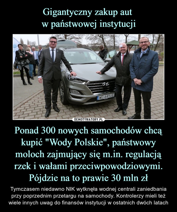 Gigantyczny zakup aut 
w państwowej instytucji Ponad 300 nowych samochodów chcą kupić "Wody Polskie", państwowy moloch zajmujący się m.in. regulacją rzek i wałami przeciwpowodziowymi. Pójdzie na to prawie 30 mln zł