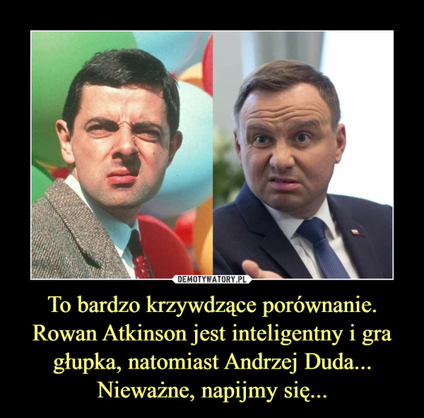 To bardzo krzywdzące porównanie.
Rowan Atkinson jest inteligentny i gra głupka, natomiast Andrzej Duda...
Nieważne, napijmy się...