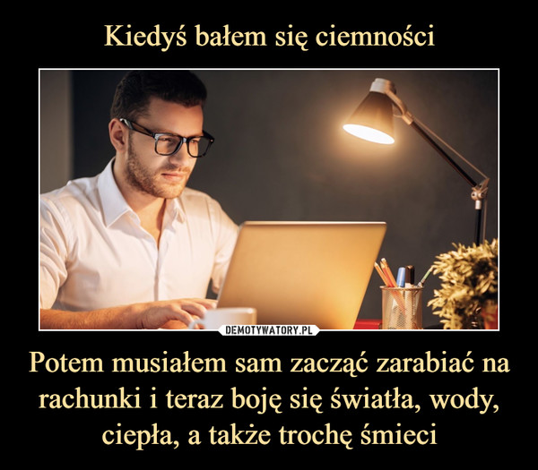 Kiedyś bałem się ciemności Potem musiałem sam zacząć zarabiać na rachunki i teraz boję się światła, wody, ciepła, a także trochę śmieci