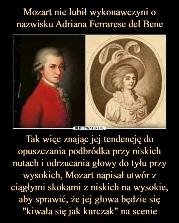Mozart nie lubił wykonawczyni o nazwisku Adriana Ferrarese del Bene Tak więc znając jej tendencję do opuszczania podbródka przy niskich nutach i odrzucania głowy do tyłu przy wysokich, Mozart napisał utwór z ciągłymi skokami z niskich na wysokie, aby sprawić, że jej głowa będzie się "kiwała się jak kurczak" na scenie