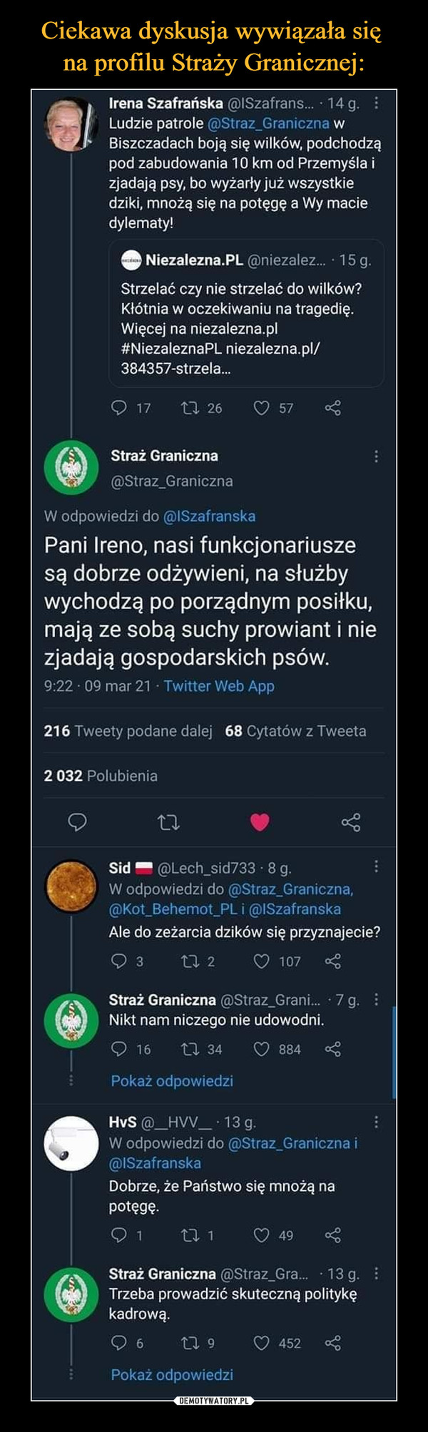  –  Irena Szafrańska @ISzafrans... • 14 g. Ludzie patrole ■Straz_Graniczna w Biszczadach boją się wilków, podchodzą pod zabudowania 10 km od Przemyśla i zjadają psy, bo wyżarły już wszystkie dziki, mnożą się na potęgę a Wy macie dylematy! e Niezalezna.PL @niezalez... • 15 g. Strzelać czy nie strzelać do wilków? Kłótnia w oczekiwaniu na tragedię. Więcej na niezalezna.pl #NiezaleznaPL niezalezna.pl/ 384357-strzela... Q 17 t-3.. 26 d 57 < Straż Graniczna (r) @Straz_Graniczna W odpowiedzi do @ISzafranska Pani Ireno, nasi funkcjonariusze są dobrze odżywieni, na służby wychodzą po porządnym posiłku, mają ze sobą suchy prowiant i nie zjadają gospodarskich psów. 9:22 09 mar 21 • Twitter Web App 216 Tweety podane dalej 68 Cytatów z Tweeta 2 032 Polubienia Sid @Lech_sid733 • 8 g. W odpowiedzi do @Straz_Graniczna, Cc-,,Kot_Behemot_PL i @lSzafranska Ale do zeżarcia dzików się przyznajecie? 2 d 107 < Straż Graniczna @Straz_Grani... • 7 g. Nikt nam niczego nie udowodni. (,) 16 'Gl 34 d 884 < Pokaż odpowiedzi •IlvS @_HVV_ • 13 g. W odpowiedzi do @Straz_Graniczna i @ISzafranska Dobrze, że Państwo się mnożą na potęgę. n 1 d 49 < Straż Graniczna @Straz_Gra... 13 g Q),,, Trzeba prowadzić skuteczną politykę kadrową. 6 LI, 9 d 452 < ' Pokaż odpowiedzi