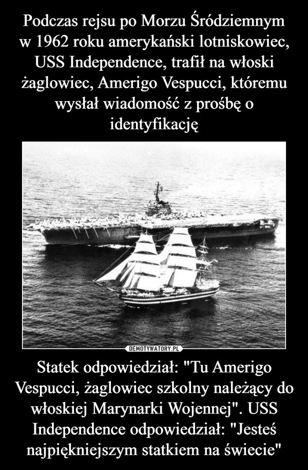 Podczas rejsu po Morzu Śródziemnym
w 1962 roku amerykański lotniskowiec, USS Independence, trafił na włoski żaglowiec, Amerigo Vespucci, któremu wysłał wiadomość z prośbę o identyfikację Statek odpowiedział: "Tu Amerigo Vespucci, żaglowiec szkolny należący do włoskiej Marynarki Wojennej". USS Independence odpowiedział: "Jesteś najpiękniejszym statkiem na świecie"