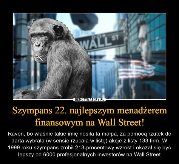 Szympans 22. najlepszym menadżerem finansowym na Wall Street! – Raven, bo właśnie takie imię nosiła ta małpa, za pomocą rzutek do darta wybrała (w sensie rzucała w listę) akcje z listy 133 firm. W 1999 roku szympans zrobił 213-procentowy wzrost i okazał się być lepszy od 6000 profesjonalnych inwestorów na Wall Street 
