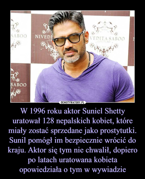 W 1996 roku aktor Suniel Shetty uratował 128 nepalskich kobiet, które miały zostać sprzedane jako prostytutki. Sunil pomógł im bezpiecznie wrócić do kraju. Aktor się tym nie chwalił, dopiero po latach uratowana kobieta opowiedziała o tym w wywiadzie –  