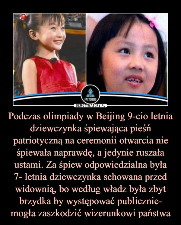 Podczas olimpiady w Beijing 9-cio letnia dziewczynka śpiewająca pieśń patriotyczną na ceremonii otwarcia nie śpiewała naprawdę, a jedynie ruszała ustami. Za śpiew odpowiedzialna była
7- letnia dziewczynka schowana przed widownią, bo według władz była zbyt brzydka by występować publicznie- mogła zaszkodzić wizerunkowi państwa
