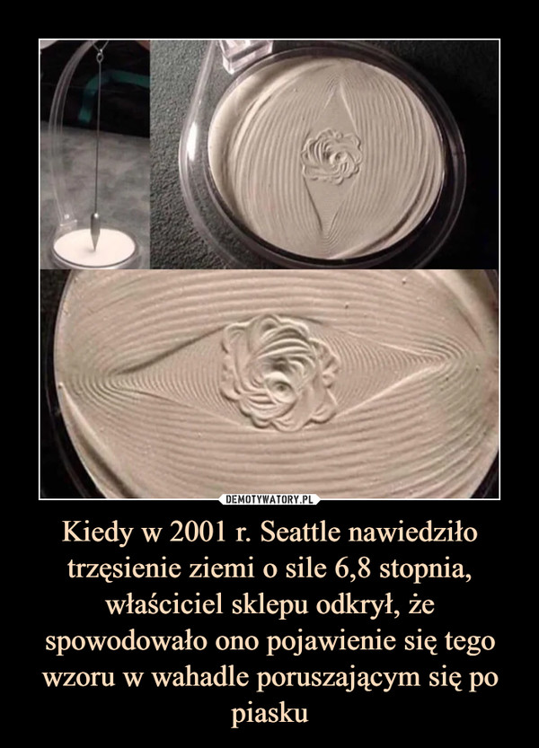Kiedy w 2001 r. Seattle nawiedziło trzęsienie ziemi o sile 6,8 stopnia, właściciel sklepu odkrył, że spowodowało ono pojawienie się tego wzoru w wahadle poruszającym się po piasku