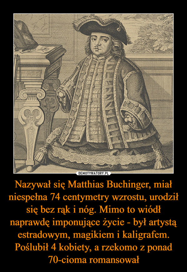 Nazywał się Matthias Buchinger, miał niespełna 74 centymetry wzrostu, urodził się bez rąk i nóg. Mimo to wiódł naprawdę imponujące życie - był artystą estradowym, magikiem i kaligrafem. Poślubił 4 kobiety, a rzekomo z ponad 70-cioma romansował