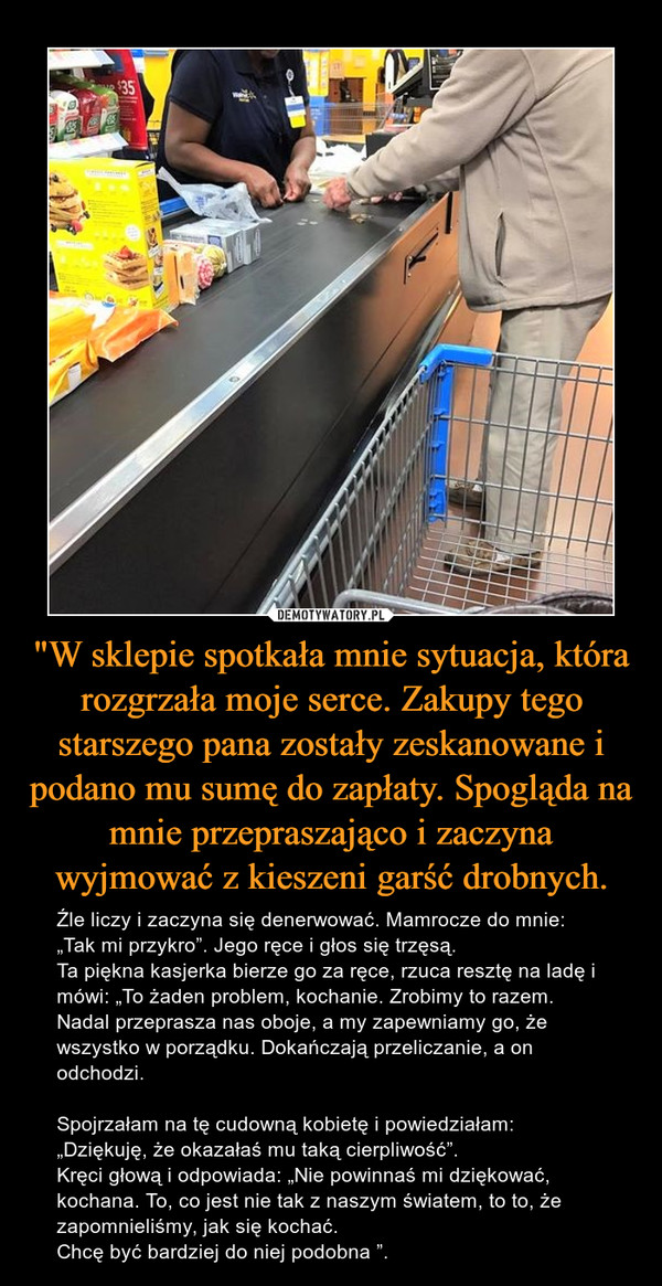 "W sklepie spotkała mnie sytuacja, która rozgrzała moje serce. Zakupy tego starszego pana zostały zeskanowane i podano mu sumę do zapłaty. Spogląda na mnie przepraszająco i zaczyna wyjmować z kieszeni garść drobnych. – Źle liczy i zaczyna się denerwować. Mamrocze do mnie: „Tak mi przykro”. Jego ręce i głos się trzęsą.Ta piękna kasjerka bierze go za ręce, rzuca resztę na ladę i mówi: „To żaden problem, kochanie. Zrobimy to razem. Nadal przeprasza nas oboje, a my zapewniamy go, że wszystko w porządku. Dokańczają przeliczanie, a on odchodzi. Spojrzałam na tę cudowną kobietę i powiedziałam: „Dziękuję, że okazałaś mu taką cierpliwość”.Kręci głową i odpowiada: „Nie powinnaś mi dziękować, kochana. To, co jest nie tak z naszym światem, to to, że zapomnieliśmy, jak się kochać.Chcę być bardziej do niej podobna ”. 