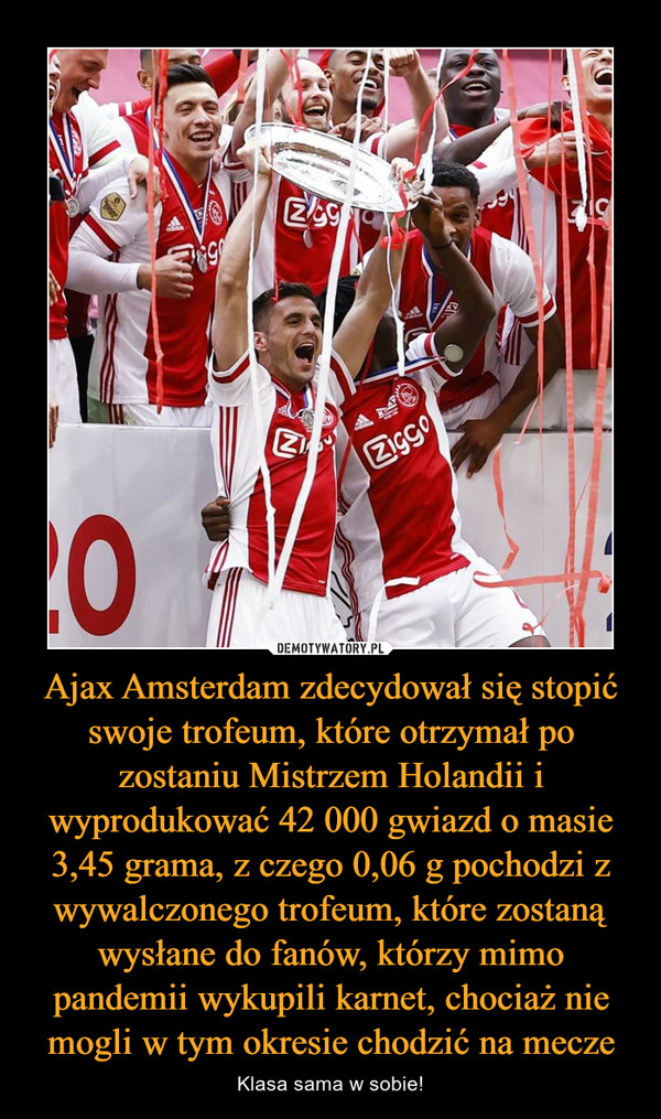 Ajax Amsterdam zdecydował się stopić swoje trofeum, które otrzymał po zostaniu Mistrzem Holandii i wyprodukować 42 000 gwiazd o masie 3,45 grama, z czego 0,06 g pochodzi z wywalczonego trofeum, które zostaną wysłane do fanów, którzy mimo pandemii wykupili karnet, chociaż nie mogli w tym okresie chodzić na mecze – Klasa sama w sobie! 