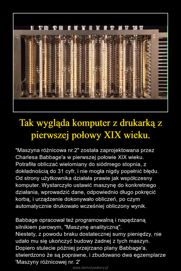 Tak wygląda komputer z drukarką z pierwszej połowy XIX wieku. – "Maszyna różnicowa nr.2" została zaprojektowana przez Charlesa Babbage'a w pierwszej połowie XIX wieku.Potrafiła obliczać wielomiany do siódmego stopnia, z dokładnością do 31 cyfr, i nie mogła nigdy popełnić błędu. Od strony użytkownika działała prawie jak współczesny komputer. Wystarczyło ustawić maszynę do konkretnego działania, wprowadzić dane, odpowiednio długo pokręcić korbą, i urządzenie dokonywało obliczeń, po czym automatycznie drukowało wcześniej obliczony wynik.Babbage opracował też programowalną i napędzaną silnikiem parowym, "Maszynę analityczną". Niestety, z powodu braku dostatecznej sumy pieniędzy, nie udało mu się ukończyć budowy żadnej z tych maszyn. Dopiero stulecie później przejrzano plany Babbage'a, stwierdzono że są poprawne, i zbudowano dwa egzemplarze 'Maszyny różnicowej nr. 2' 