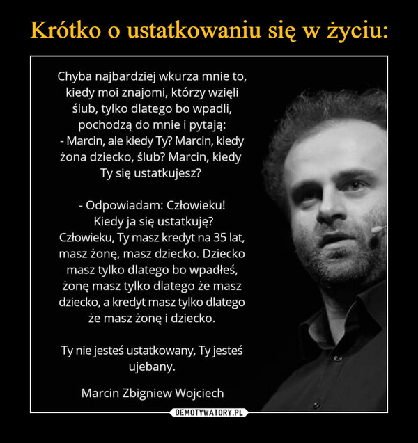  –  Chyba najbardziej wkurza mnie to,kiedy moi znajomi, którzy wzięliślub, tylko dlatego bo wpadli,pochodzą do mnie i pytają:- Marcin, ale kiedy Ty? Marcin, kiedyżona dziecko, ślub? Marcin, kiedyTy się ustatkujesz?- Odpowiadam: Człowieku!Kiedy ja się ustatkuję?Człowieku, Ty masz kredyt na 35 lat,masz żonę, masz dziecko. Dzieckomasz tylko dlatego bo wpadłeś,żonę masz tylko dlatego że maszdziecko, a kredyt masz tylko dlategoże masz żonę i dziecko.Ty nie jesteś ustatkowany, Ty jesteśujebany.Marcin Zbigniew Wojciech