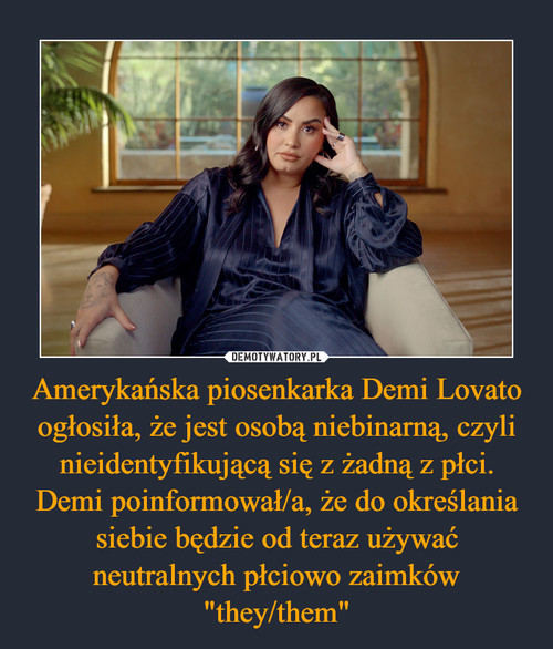 Amerykańska piosenkarka Demi Lovato ogłosiła, że jest osobą niebinarną, czyli nieidentyfikującą się z żadną z płci. Demi poinformował/a, że do określania siebie będzie od teraz używać neutralnych płciowo zaimków "they/them"