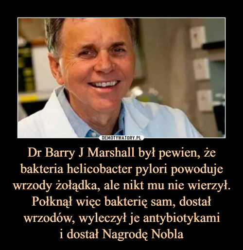 Dr Barry J Marshall był pewien, że bakteria helicobacter pylori powoduje wrzody żołądka, ale nikt mu nie wierzył. Połknął więc bakterię sam, dostał wrzodów, wyleczył je antybiotykami
i dostał Nagrodę Nobla